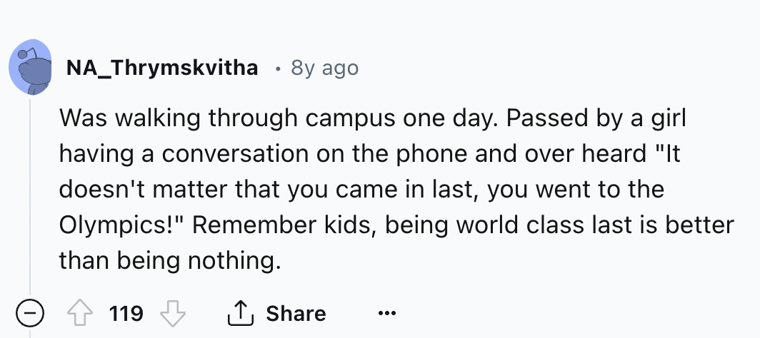 screenshot - NA_Thrymskvitha 8y ago Was walking through campus one day. Passed by a girl having a conversation on the phone and over heard "It doesn't matter that you came in last, you went to the Olympics!" Remember kids, being world class last is better
